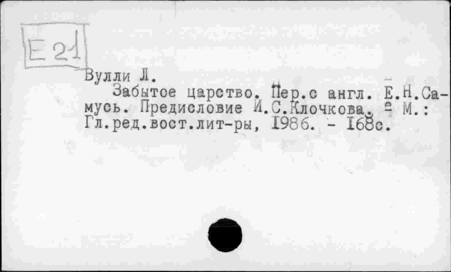 ﻿'е Д
Булли Л.
Забытое царство. Пер.с англ. Е.Н.Са-мусь. Предисловие И.С.Клочкова. - М.: Гл.ред.вост.лит-ры, 1986. - 168с.